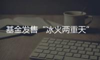 基金发售“冰火两重天”
，“逆向销售”难在哪？