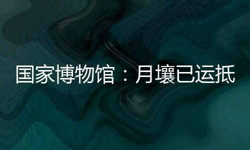 目前月壤已运抵国博