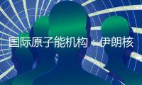 国际原子能机构�：伊朗核计划倒退“几十年”的说法是“政治评估”