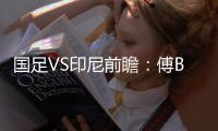 国足VS印尼前瞻：傅Bo根据赛事情况进行阵容调整