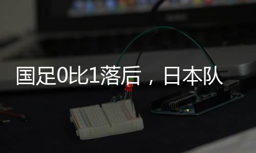 先进国足客场对阵日本队时