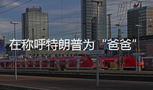 他刚才称您为‘爸爸’