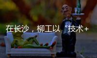 在长沙，柳工以“技术+生态”打出这几张“大牌”