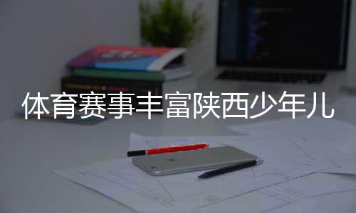 赛事陕西少年暑期生活同日
