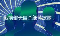 俄前部长自杀细节披露，疑涉俄乌边境防御工事腐败