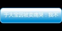 于大宝因被卖痛哭
	：我不值5000万 主动权不在我手上