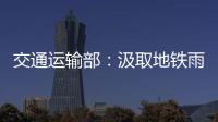 交通运输部：汲取地铁雨水倒灌事件教训 全力做好防汛救灾工作