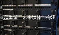 以重塑“未来媒体”构建“媒体未来”，广东媒体系统性变革新意何在？