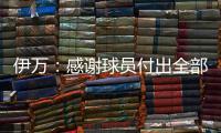 伊万：感谢球员付出全部拼到最后一分钟 世预赛也为球队更好发展