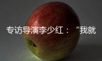专访导演李少红：“我就没想到过我自己，想自己是坏事吗	？”