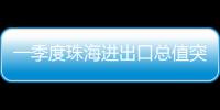 一季度珠海进出口总值突破800亿元，同比增长15.7%