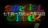 七千到一万元，汽车以旧换新可享补贴