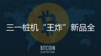 三一桩机“王炸”新品全球首秀
：以“精耕”奠基，用“电智”领航