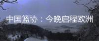 中国篮协：今晚启程欧洲拉练 将打4场热身赛 王浩然成唯一被裁球员