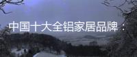 中国十大全铝家居品牌：卓越品牌，匠心铸魂