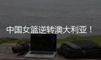 中国女篮逆转澳大利亚
！热身赛5胜1负
，韩旭8分8板+张子宇休战