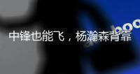 中锋也能飞�，杨瀚森背靠背仍有亮眼表现，惊艳表现引联盟大佬驻足
