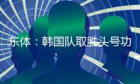 东体：韩国队取胜头号功臣当属李东炅，队内多人具备旅欧实力