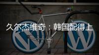 久尔杰维奇：韩国配得上取胜；吾米提江打左后卫是因为球队伤病多