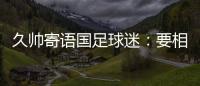 久帅寄语国足球迷：要相信中国队�，无论高兴与否球迷一直都在