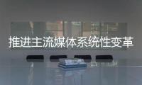 推进主流媒体系统性变革	，中宣部副部长莫高义重点谈了四点意见