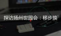 探访扬州世园会：移步换景感受世界园艺多彩魅力