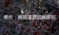 恩佐：赛后落泪因我感到激动 马雷斯卡的战术在比赛中都实现了