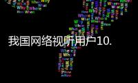 我国网络视听用户10.91亿人	，短视频应用人均单日使用时长156分钟