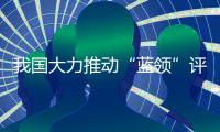 我国大力推动“蓝领”评职称、涨待遇