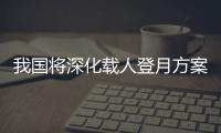 我国将深化载人登月方案论证！组织开展关键技术攻关