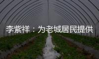 李紫祥：为老城居民提供好的产品 提升居民生活质量