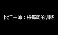 松江主帅：将每周的训练成果 在周末比赛中展现