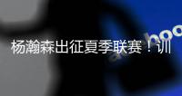 杨瀚森出征夏季联赛！训练视频曝光�：扮演战术核心+轻松空接