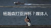 杨瀚森打亚洲杯？媒体人：小杨没有话语权；看篮协和国家队态度