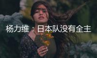 杨力维：日本队没有全主力&澳大利亚有保留 亚洲杯要做足困难准备