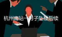 杭州南站一男子坠楼后续，现场惨烈落地声音大
，知情人曝更多内幕
