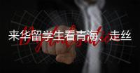 来华留学生看青海、走丝路	、读中国 开启青藏高原“探宝”之旅