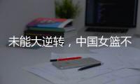 未能大逆转，中国女篮不敌澳大利亚队
，韩旭拿到15+9，张子宇缺席