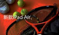 新款iPad Air、iPad明天正式发售 最长可享24期分期免息