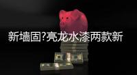 新墙固?亮龙水漆两款新品公开面世�，快来围观!!