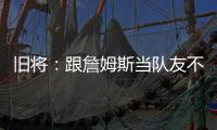 旧将：跟詹姆斯当队友不用背锅！什么都不做都能出名！