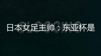 日本女足主帅�：东亚杯是吸纳新人才的良机；期待与中国队交手