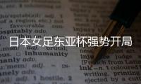 日本女足东亚杯强势开局，4
