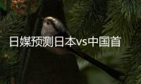 日媒预测日本vs中国首发：长友佑都
、细谷真大、植田直通出战