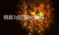 明晨3点巴黎vs皇马
：新老欧冠之王对决	！姆巴佩对旧主能否破门？