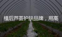植后芦荟护肤品牌	，用高品质定义新国货