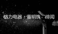 格力电器：董明珠“绯闻”是造谣，已向公安机关报案