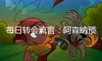 每日转会流言
：阿森纳预计与哲凯赖什签约5年
，迪亚斯决心加盟巴萨