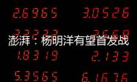 澎湃：杨明洋有望首发战巴林	，锋线两人消耗大可能会有调整