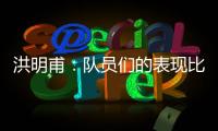 洪明甫：队员们的表现比预想的更出色，下场会继续使用年轻球员